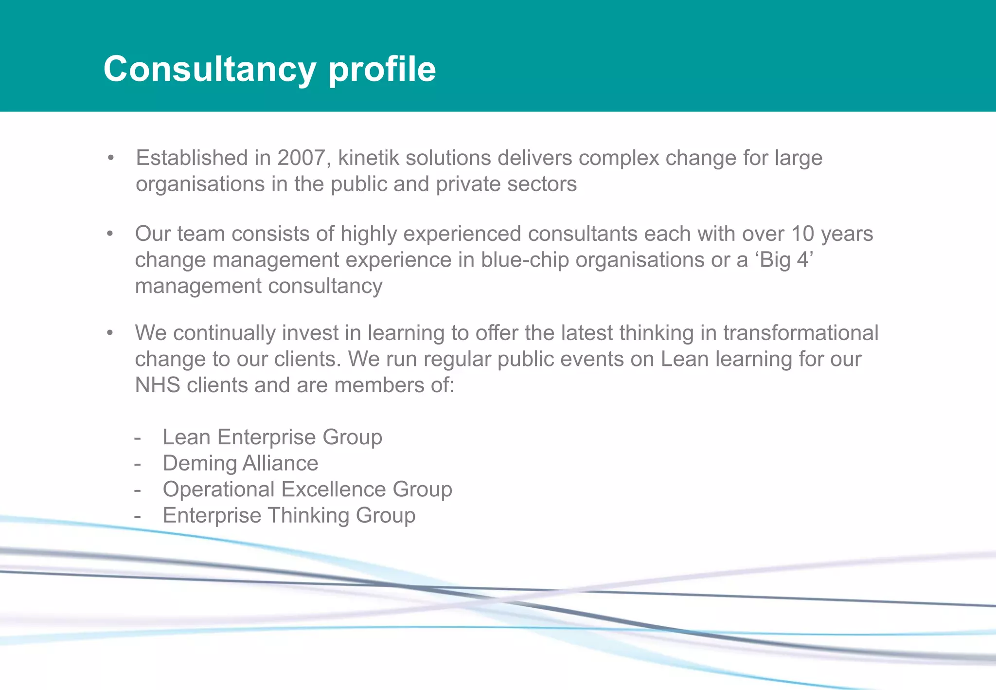 Consultancy profile
• Established in 2007, kinetik solutions delivers complex change for large
organisations in the public and private sectors
• Our team consists of highly experienced consultants each with over 10 years
change management experience in blue-chip organisations or a ‘Big 4’
management consultancy
• We continually invest in learning to offer the latest thinking in transformational
change to our clients. We run regular public events on Lean learning for our
NHS clients and are members of:
- Lean Enterprise Group
- Deming Alliance
- Operational Excellence Group
- Enterprise Thinking Group
 
