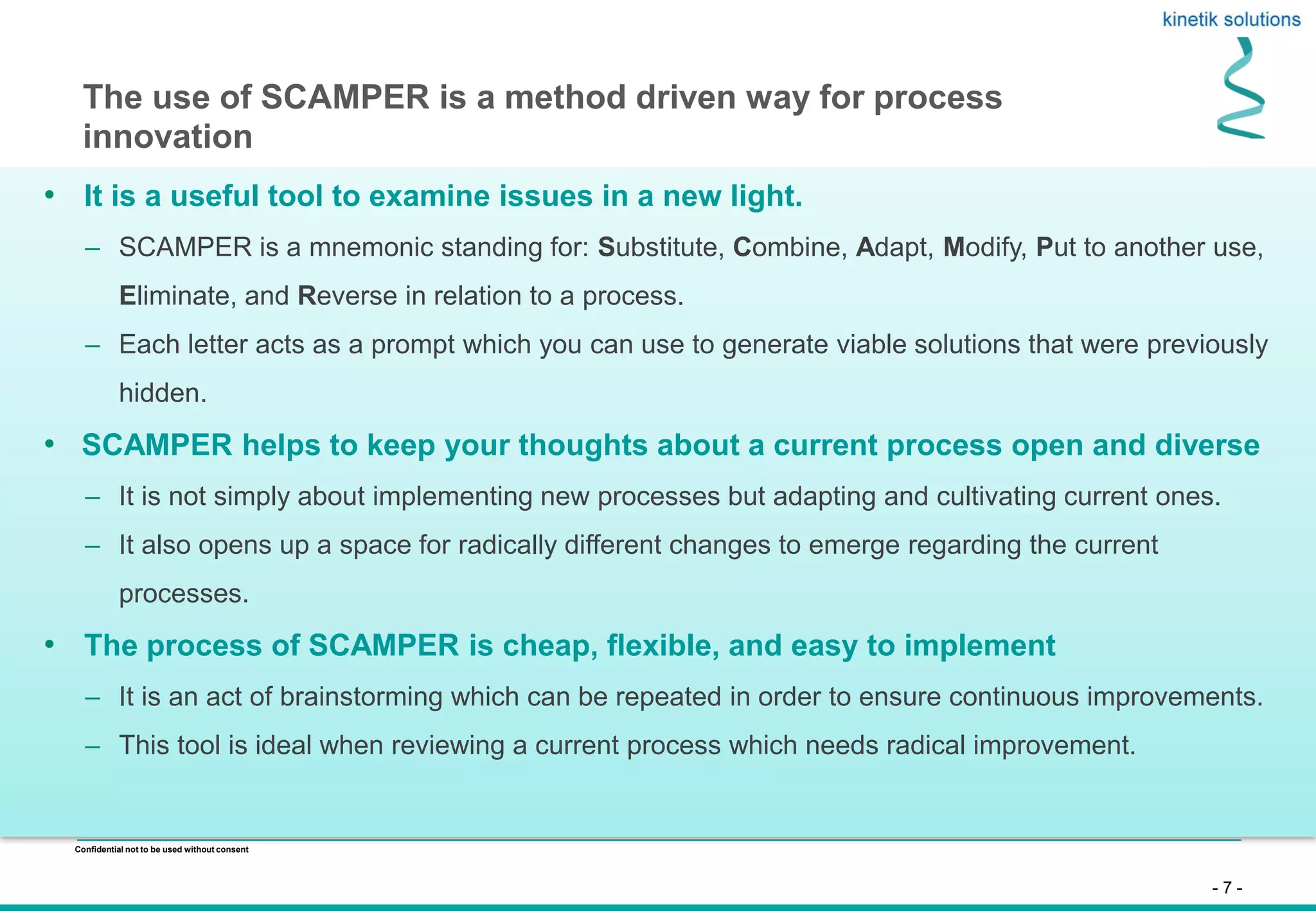 - 7 -
Confidential not to be used without consent
• It is a useful tool to examine issues in a new light.
– SCAMPER is a mnemonic standing for: Substitute, Combine, Adapt, Modify, Put to another use,
Eliminate, and Reverse in relation to a process.
– Each letter acts as a prompt which you can use to generate viable solutions that were previously
hidden.
• SCAMPER helps to keep your thoughts about a current process open and diverse
– It is not simply about implementing new processes but adapting and cultivating current ones.
– It also opens up a space for radically different changes to emerge regarding the current
processes.
• The process of SCAMPER is cheap, flexible, and easy to implement
– It is an act of brainstorming which can be repeated in order to ensure continuous improvements.
– This tool is ideal when reviewing a current process which needs radical improvement.
The use of SCAMPER is a method driven way for process
innovation
 