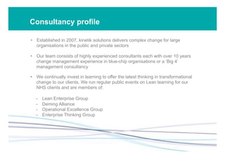 Consultancy profile
•  Established in 2007, kinetik solutions delivers complex change for large
organisations in the public and private sectors
•  Our team consists of highly experienced consultants each with over 10 years
change management experience in blue-chip organisations or a ‘Big 4’
management consultancy
•  We continually invest in learning to offer the latest thinking in transformational
change to our clients. We run regular public events on Lean learning for our
NHS clients and are members of:
-  Lean Enterprise Group
-  Deming Alliance
-  Operational Excellence Group
-  Enterprise Thinking Group
 