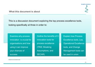 - 2 -
Confidential not to be used without consent
This is a discussion document exploring the top process excellence tools,
looking specifically at three in order to:
What this document is about
Outline the benefits of 3
innovation tools for
process excellence
(TRIZ, Breaking
Assumptions, and
SECAR)
Explain how Process
Excellence tools, Lea,
Operational Excellence
tools, and Change
Management tools can
be used in union
Examine why process
innovation is crucial for
organisations and how
using it can improve
your chances of
success
 