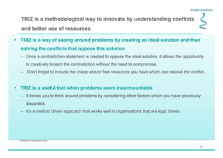 - 5 -
Confidential not to be used without consent
TRIZ is a methodological way to innovate by understanding conflicts
and better use of resources
•  TRIZ is a way of seeing around problems by creating an ideal solution and then
solving the conflicts that oppose this solution
–  Once a contradiction statement is created to oppose the ideal solution, it allows the opportunity
to creatively breach the contradiction without the need to compromise.
–  Don’t forget to include the cheap and/or free resources you have which can resolve the conflict.
•  TRIZ is a useful tool when problems seem insurmountable
–  It forces you to think around problems by considering other factors which you have previously
discarded.
–  It’s a method driven approach that works well in organisations that are logic driven.
 