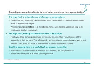 - 6 -
Confidential not to be used without consent
Breaking assumptions leads to innovative solutions in process design
•  It is important to articulate and challenge our assumptions
–  Creative thinking is hindered by assumptions and a breakthrough in challenging assumptions
leads to an innovative insight.
–  Articulating our assumptions (e.g. Time based, Value, Expectations, Costs) can help us to
challenge a situation more clearly.
•  At a high level, testing assumptions works in four steps
–  Firstly you define a major problem you have in your process. Then you write down all the
assumptions that you have. This is followed by working out what assumptions you want to test/
validate. Then finally, you think of new solutions if the assumption was changed.
•  Breaking assumptions is a useful tool for process innovation
–  It helps to find radical solutions to problems by challenging our thought patterns.
–  It is an easy tool to use at all levels of an organisation.
 