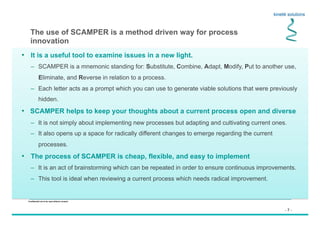 - 7 -
Confidential not to be used without consent
•  It is a useful tool to examine issues in a new light.
–  SCAMPER is a mnemonic standing for: Substitute, Combine, Adapt, Modify, Put to another use,
Eliminate, and Reverse in relation to a process.
–  Each letter acts as a prompt which you can use to generate viable solutions that were previously
hidden.
•  SCAMPER helps to keep your thoughts about a current process open and diverse
–  It is not simply about implementing new processes but adapting and cultivating current ones.
–  It also opens up a space for radically different changes to emerge regarding the current
processes.
•  The process of SCAMPER is cheap, flexible, and easy to implement
–  It is an act of brainstorming which can be repeated in order to ensure continuous improvements.
–  This tool is ideal when reviewing a current process which needs radical improvement.
The use of SCAMPER is a method driven way for process
innovation
 