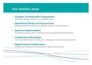 Our solution areas
•  Complex Transformation Programmes
We make change happen in a sustainable way
•  Operational Design and Improvement
Strategic design for complex processes and their implementation
•  Systems Implementation
Integrating process and IT change to achieve operational effectiveness
•  Collaborative Workshops
Fast, informed decision making, from strategy to continuous improvement
•  Digital Content Collaboration
Creating structures for rapid delivery in digital supply chains
 