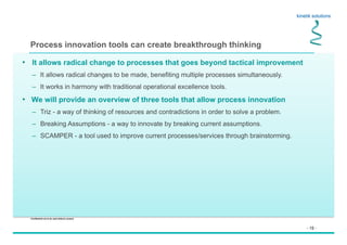 - 15 -
Confidential not to be used without consent
Process innovation tools can create breakthrough thinking
•  It allows radical change to processes that goes beyond tactical improvement
–  It allows radical changes to be made, benefiting multiple processes simultaneously.
–  It works in harmony with traditional operational excellence tools.
•  We will provide an overview of three tools that allow process innovation
–  Triz - a way of thinking of resources and contradictions in order to solve a problem.
–  Breaking Assumptions - a way to innovate by breaking current assumptions.
–  SCAMPER - a tool used to improve current processes/services through brainstorming.
 