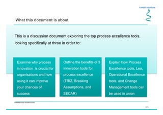 - 2 -
Confidential not to be used without consent
This is a discussion document exploring the top process excellence tools,
looking specifically at three in order to:
What this document is about
Outline the benefits of 3
innovation tools for
process excellence
(TRIZ, Breaking
Assumptions, and
SECAR)
Explain how Process
Excellence tools, Lea,
Operational Excellence
tools, and Change
Management tools can
be used in union
Examine why process
innovation is crucial for
organisations and how
using it can improve
your chances of
success
 