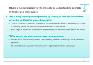 - 5 -
Confidential not to be used without consent
TRIZ is a methodological way to innovate by understanding conflicts
and better use of resources
•  TRIZ is a way of seeing around problems by creating an ideal solution and then
solving the conflicts that oppose this solution
–  Once a contradiction statement is created to oppose the ideal solution, it allows the opportunity
to creatively breach the contradiction without the need to compromise.
–  Don’t forget to include the cheap and/or free resources you have which can resolve the conflict.
•  TRIZ is a useful tool when problems seem insurmountable
–  It forces you to think around problems by considering other factors which you have previously
discarded.
–  It’s a method driven approach that works well in organisations that are logic driven.
 