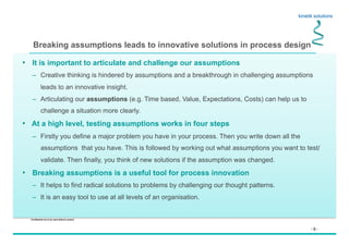 - 6 -
Confidential not to be used without consent
Breaking assumptions leads to innovative solutions in process design
•  It is important to articulate and challenge our assumptions
–  Creative thinking is hindered by assumptions and a breakthrough in challenging assumptions
leads to an innovative insight.
–  Articulating our assumptions (e.g. Time based, Value, Expectations, Costs) can help us to
challenge a situation more clearly.
•  At a high level, testing assumptions works in four steps
–  Firstly you define a major problem you have in your process. Then you write down all the
assumptions that you have. This is followed by working out what assumptions you want to test/
validate. Then finally, you think of new solutions if the assumption was changed.
•  Breaking assumptions is a useful tool for process innovation
–  It helps to find radical solutions to problems by challenging our thought patterns.
–  It is an easy tool to use at all levels of an organisation.
 