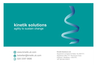 Kinetik Solutions Ltd
Registered in England & Wales, No 6067771
Registered Office 16 • Wychwood Close
Edgware • Middlesex • HA8 6TE
VAT GB 839 9186 67
www.kinetik.uk.com
bebetter@kinetik.uk.com
020 3397 0686
kinetik solutions
agility to sustain change
 