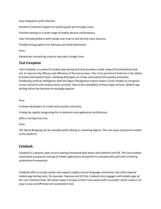 Easy Integration with selenium
Excellent Customer Support to quickly guide you through issues
Provides testing on a wide range of mobile devices and browsers
User-friendly platform with simple and crisp UI and UX and many features.
Flexible pricing options for Startups and Small Businesses.
Cons:
Sometimes connecting a device may take a longer time.
Test Complete
Test Complete is a powerful mobile app testing tool that provides a wide range of functionalities that
aim to improve the efficacy and efficiency of the test process. One of its prominent features is the ability
to build automated UI tests, allowing developers to create automated tests quickly and easily.
Combining artificial intelligence with the Object Recognition Engine makes it even simpler to recognize
screen elements and conduct tests correctly. Due to the availability of these types of tools, Mobile app
testing online has become increasingly popular.
Pros:
It allows developers to create tests quickly and easily.
It helps by rapidly recognizing the UI elements and application architecture.
offers a 14-day free trial.
Cons:
The Name Mapping can be unstable while editing or renaming objects. This can cause occasional crashes
of the platform.
Calabash
Calabash is a popular open-source testing framework that works with Android and iOS. This tool enables
automated acceptance testing of mobile applications and performs exceptionally well with UI testing
automation frameworks.
Calabash offers a simple syntax and supports eighty natural language commands. Like other popular
mobile app testing tools, for example, Espresso and XCTest, Calabash also engages with mobile apps at
the user interface level. But what makes it unique is that it also works with Cucumber, which makes it an
easy-to-use and effective test automation tool.
 
