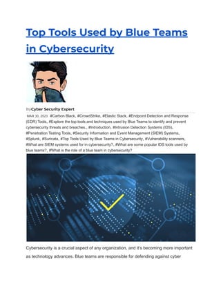Top Tools Used by Blue Teams
in Cybersecurity
ByCyber Security Expert
MAR 30, 2023 #Carbon Black, #CrowdStrike, #Elastic Stack, #Endpoint Detection and Response
(EDR) Tools, #Explore the top tools and techniques used by Blue Teams to identify and prevent
cybersecurity threats and breaches., #Introduction, #Intrusion Detection Systems (IDS),
#Penetration Testing Tools, #Security Information and Event Management (SIEM) Systems,
#Splunk, #Suricata, #Top Tools Used by Blue Teams in Cybersecurity, #Vulnerability scanners,
#What are SIEM systems used for in cybersecurity?, #What are some popular IDS tools used by
blue teams?, #What is the role of a blue team in cybersecurity?
Cybersecurity is a crucial aspect of any organization, and it’s becoming more important
as technology advances. Blue teams are responsible for defending against cyber
 