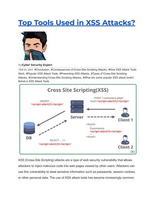 Top Tools Used in XSS Attacks?
ByCyber Security Expert
FEB 20, 2023 #Conclusion, #Consequences of Cross-Site Scripting Attacks, #How XSS Attack Tools
Work, #Popular XSS Attack Tools, #Preventing XSS Attacks, #Types of Cross-Site Scripting
Attacks, #Understanding Cross-Site Scripting Attacks, #What are some popular XSS attack tools?,
#what is XSS Attack Tools
XSS (Cross-Site Scripting) attacks are a type of web security vulnerability that allows
attackers to inject malicious code into web pages viewed by other users. Attackers can
use this vulnerability to steal sensitive information such as passwords, session cookies,
or other personal data. The use of XSS attack tools has become increasingly common
 