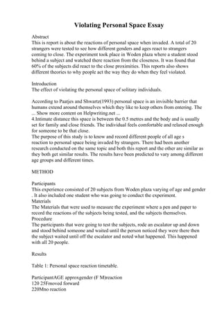 Violating Personal Space Essay
Abstract
This is report is about the reactions of personal space when invaded. A total of 20
strangers were tested to see how different genders and ages react to strangers
coming to close. The experiment took place in Woden plaza where a student stood
behind a subject and watched there reaction from the closeness. It was found that
60% of the subjects did react to the close proximities. This reports also shows
different theories to why people act the way they do when they feel violated.
Introduction
The effect of violating the personal space of solitary individuals.
According to Paatjes and Shwartz(1993) personal space is an invisible barrier that
humans extend around themselves which they like to keep others from entering. The
... Show more content on Helpwriting.net ...
4.Intimate distance this space is between the 0.5 metres and the body and is usually
set for family and close friends. The individual feels comfortable and relaxed enough
for someone to be that close.
The purpose of this study is to know and record different people of all age s
reaction to personal space being invaded by strangers. There had been another
research conducted on the same topic and both this report and the other are similar as
they both get similar results. The results have been predicted to vary among different
age groups and different times.
METHOD
Participants
This experience consisted of 20 subjects from Woden plaza varying of age and gender
. It also included one student who was going to conduct the experiment.
Materials
The Materials that were used to measure the experiment where a pen and paper to
record the reactions of the subjects being tested, and the subjects themselves.
Procedure
The participants that were going to test the subjects, rode an escalator up and down
and stood behind someone and waited until the person noticed they were there then
the subject waited until off the escalator and noted what happened. This happened
with all 20 people.
Results
Table 1: Personal space reaction timetable.
ParticipantAGE approxgender (F M)reaction
120 25Fmoved forward
220Mno reaction
 