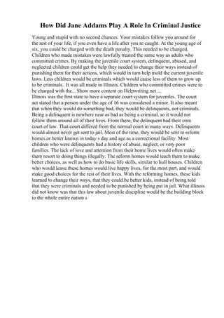 How Did Jane Addams Play A Role In Criminal Justice
Young and stupid with no second chances. Your mistakes follow you around for
the rest of your life, if you even have a life after you re caught. At the young age of
six, you could be charged with the death penalty. This needed to be changed.
Children who made mistakes were lawfully treated the same way as adults who
committed crimes. By making the juvenile court system, delinquent, abused, and
neglected children could get the help they needed to change their ways instead of
punishing them for their actions, which would in turn help mold the current juvenile
laws. Less children would be criminals which would cause less of them to grow up
to be criminals.. It was all made in Illinois. Children who committed crimes were to
be charged with the... Show more content on Helpwriting.net ...
Illinois was the first state to have a separate court system for juveniles. The court
act stated that a person under the age of 16 was considered a minor. It also meant
that when they would do something bad, they would be delinquents, not criminals.
Being a delinquent is nowhere near as bad as being a criminal, so it would not
follow them around all of their lives. From there, the delinquent had their own
court of law. That court differed from the normal court in many ways. Delinquents
would almost never get sent to jail. Most of the time, they would be sent to reform
homes or better known in today s day and age as a correctional facility. Most
children who were delinquents had a history of abuse, neglect, or very poor
families. The lack of love and attention from their home lives would often make
them resort to doing things illegally. The reform homes would teach them to make
better choices, as well as how to do basic life skills, similar to hull houses. Children
who would leave these homes would live happy lives, for the most part, and would
make good choices for the rest of their lives. With the reforming homes, these kids
learned to change their ways, that they could be better kids, instead of being told
that they were criminals and needed to be punished by being put in jail. What illinois
did not know was that this law about juvenile discipline would be the building block
to the whole entire nation s
 