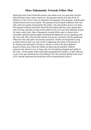 Man s Inhumanity Towards Fellow Man
During the time of the French Revolution, the nobles were very powerful, and this
allowed them to have much control over the peasants and the way they lived. In
Dickens A Tale of Two Cities, he illustrates the disparity of the peasants, and the great
contrast between the social classes. The peasants lived in harsh conditions with very
little, and were greatly mistreated by the nobles, who abused their power over them.
The peasants realized around the timeof the Revolution that they must change their
state of living, and take revenge on the nobles for the evil ways they had been treated
for many, many years. Man s inhumanity towards fellow man is a theme that is
constantly repeated and thoroughly developed throughout the novel, beginning with
the wine cask, then with the birds and the scarecrows, and lastly with the grindstone.
When the wine cask spills, the peasants around St. Antoine are desperately trying
to drink whatever they can; and, as this is happening, the reality of the poverty in
St. Antoine and other parts of France is shown, as well as the great disparity
present in these areas where the nobles are depriving the peasants. Dickens
expresses this when he says, A large cask of wine had been dropped and spilled in
the street...all the people within reach had suspended their business, or their idleness,
to run to the spot and drink the wine (Dickens 20). The cask that spilled in the street
of St. Antoine represents the blood that will be shed during the time of
 