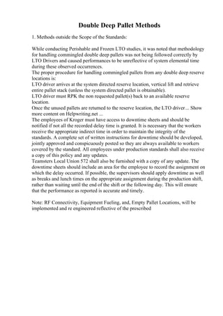 Double Deep Pallet Methods
1. Methods outside the Scope of the Standards:
While conducting Perishable and Frozen LTO studies, it was noted that methodology
for handling commingled double deep pallets was not being followed correctly by
LTO Drivers and caused performances to be unreflective of system elemental time
during these observed occurrences.
The proper procedure for handling commingled pallets from any double deep reserve
locations is:
LTO driver arrives at the system directed reserve location, vertical lift and retrieve
entire pallet stack (unless the system directed pallet is obtainable).
LTO driver must RPK the non requested pallet(s) back to an available reserve
location.
Once the unused pallets are returned to the reserve location, the LTO driver... Show
more content on Helpwriting.net ...
The employees of Kroger must have access to downtime sheets and should be
notified if not all the recorded delay time is granted. It is necessary that the workers
receive the appropriate indirect time in order to maintain the integrity of the
standards. A complete set of written instructions for downtime should be developed,
jointly approved and conspicuously posted so they are always available to workers
covered by the standard. All employees under production standards shall also receive
a copy of this policy and any updates.
Teamsters Local Union 572 shall also be furnished with a copy of any update. The
downtime sheets should include an area for the employee to record the assignment on
which the delay occurred. If possible, the supervisors should apply downtime as well
as breaks and lunch times on the appropriate assignment during the production shift,
rather than waiting until the end of the shift or the following day. This will ensure
that the performance as reported is accurate and timely.
Note: RF Connectivity, Equipment Fueling, and, Empty Pallet Locations, will be
implemented and re engineered reflective of the prescribed
 
