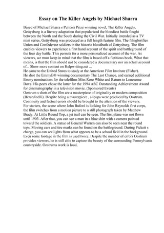 Essay on The Killer Angels by Michael Sharra
Based of Michael Sharra s Pulitzer Prize winning novel, The Killer Angels,
Gettysburg is a literary adaptation that popularized the bloodiest battle fought
between the North and the South during the Civil War. Initially intended as a TV
mini series, Gettysburg was produced as a full length feature film. The filmglorifies
Union and Confederate soldiers in the historic bloodbath of Gettysburg. The film
enables viewers to experience a first hand account of the spirit and battleground of
the four day battle. This permits for a more personalized account of the war. As
viewers, we must keep in mind that the film is based off a fictitious book. What that
means, is that the film should not be considered a documentary nor an actual account
of... Show more content on Helpwriting.net ...
He came to the United States to study at the American Film Institute (Fisher).
He shot the EmmyВ® winning documentary The Last Chance, and earned additional
Emmy nominations for the telefilms Miss Rose White and Return to Lonesome
Dove. His peers chose the latter for the 1994 ASC Outstanding Achievement Award
for cinematography in a television movie. (Sponsored Events)
Oostrum s shots of the film are a masterpiece of originality or modern composition
(Berardinelli). Despite being a masterpiece , slipups were produced by Oostrum.
Continuity and factual errors should be brought to the attention of the viewers.
For starters, the scene where John Buford is looking for John Reynolds first corps,
the film switches from a motion picture to a still photograph taken by Matthew
Brady. At Little Round Top, a jet trail can be seen. The first plane was not flown
until 1903. After that, you can see a man in a blue shirt with a camera pointed
toward the soldiers. A statue of General Warren can also be seen near the round
tops. Moving cars and tire marks can be found on the battleground. During Pickett s
charge, you can see lights from what appears to be a school field in the background.
Even some footage in the film is used twice. Despite the number of errors Oostrum
provides viewers, he is still able to capture the beauty of the surrounding Pennsylvania
countryside. Oostrums work is loud,
 