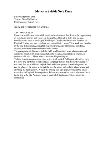 Money A Suicide Note Essay
Student: Hermina Drah
Teacher:Nina MuЕѕdeka
Contemporary British Novel
JOHN SELF:EPITOME OF AN ERA
1.INTRODUCTION
Money:A suicide note is the dark novel by Martin Amis that depicts the degredation
of society, its morals and values ,in the eighties. It is set in 1981 and includes
notable events such as the Royal Wedding of Charles and Diana and the riots in
England. Amis gives us a repulsive and materialistic view of New York and London
in the late 20th century, corrupted by pornography, self promotion, junk food,
alcohol, television and most importantly Money.
The protagonist of this novel is John Self, a self admitted loser who smokes and
drinks too much, with a serious addiction to violence,masturbation, television
commercials, etc. ... Show more content on Helpwriting.net ...
To him, America represents a place where it all started. Self spent a lot of his early
life there and he thinks of the States as the place that got him hooked on some of
the vices that he is addicted to junk food and video games. America is grand, he
can be whoever he wants to be, act the way he wants and a place where he can get
anything his heart desires. We get the feeling that Self enjoys being in the States
more than in England. In comparison, Britain seems smaller, not as advanced, but it
is starting to be like America, since it has traded its places of high culture for
something
 