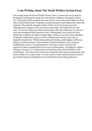I Am Writing About The Social Welfare System Essay
I am writing about the Social Welfare System. How a system that was created for
the purpose of helping the needy, has now become a highway for people to abuse
of it. This public policy program has come to be a very controversial subject on both
sides of the political arena. Originally created during the Great Depression, where the
majority of households, through no fault of their own were living in poverty.
Although many changes to the system have been made, the original focus is the
same. To prevent American citizens form living in the state of poverty, as well as to
assist the unemployed find long term work. Unfortunately, this system has been
turned into a roadway for abuse. People rather continue to use the system and abuse
its benefits. Rather than to get out of the welfaresystem and out of poverty, as
originally intended for. Which meant getting job training, child support, child care,
energy or utility assistance, food assistance, medical assistance, and vocational
rehabilitation services. To understand this a bit more we have to answer the
question of what is considered to be the social welfare policy. According to Arthur J.
Altmeyer, Former U.S. Commissioner for Social Security, Social Welfare In The
United States , The term social security has sometimes been used synonymously with
social welfare in its widest sense. It is also used in a more restricted sense to mean a
government program designed to prevent destitution by providing protection
 