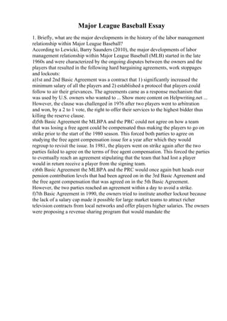 Major League Baseball Essay
1. Briefly, what are the major developments in the history of the labor management
relationship within Major League Baseball?
According to Lewicki, Barry Saunders (2010), the major developments of labor
management relationship within Major League Baseball (MLB) started in the late
1960s and were characterized by the ongoing disputes between the owners and the
players that resulted in the following hard bargaining agreements, work stoppages
and lockouts:
a)1st and 2nd Basic Agreement was a contract that 1) significantly increased the
minimum salary of all the players and 2) established a protocol that players could
follow to air their grievances. The agreements came as a response mechanism that
was used by U.S. owners who wanted to ... Show more content on Helpwriting.net ...
However, the clause was challenged in 1976 after two players went to arbitration
and won, by a 2 to 1 vote, the right to offer their services to the highest bidder thus
killing the reserve clause.
d)5th Basic Agreement the MLBPA and the PRC could not agree on how a team
that was losing a free agent could be compensated thus making the players to go on
strike prior to the start of the 1980 season. This forced both parties to agree on
studying the free agent compensation issue for a year after which they would
regroup to revisit the issue. In 1981, the players went on strike again after the two
parties failed to agree on the terms of free agent compensation. This forced the parties
to eventually reach an agreement stipulating that the team that had lost a player
would in return receive a player from the signing team.
e)6th Basic Agreement the MLBPA and the PRC would once again butt heads over
pension contribution levels that had been agreed on in the 3rd Basic Agreement and
the free agent compensation that was agreed on in the 5th Basic Agreement.
However, the two parties reached an agreement within a day to avoid a strike.
f)7th Basic Agreement in 1990, the owners tried to institute another lockout because
the lack of a salary cap made it possible for large market teams to attract richer
television contracts from local networks and offer players higher salaries. The owners
were proposing a revenue sharing program that would mandate the
 