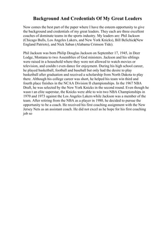 Background And Credentials Of My Great Leaders
Now comes the best part of the paper where I have the esteem opportunity to give
the background and credentials of my great leaders. They each are three excellent
coaches of dominate teams in the sports industry. My leaders are: Phil Jackson
(Chicago Bulls, Los Angeles Lakers, and New York Knicks), Bill Belichick(New
England Patriots), and Nick Saban (Alabama Crimson Tide).
Phil Jackson was born Philip Douglas Jackson on September 17, 1945, in Deer
Lodge, Montana to two Assemblies of God ministers. Jackson and his siblings
were raised in a household where they were not allowed to watch movies or
television, and couldn t even dance for enjoyment. During his high school career,
he played basketball, football and baseball but only had the desire to play
basketball after graduation and received a scholarship from North Dakota to play
there. Although his college career was short, he helped his team win third and
fourth place finishes in the NCAA Division II championships. In the 1967 NBA
Draft, he was selected by the New York Knicks in the second round. Even though he
wasn t an elite superstar, the Knicks were able to win two NBA Championships in
1970 and 1973 against the Los Angeles Lakers while Jackson was a member of the
team. After retiring from the NBA as a player in 1980, he decided to pursue the
opportunity to be a coach. He received his first coaching assignment with the New
Jersey Nets as an assistant coach. He did not excel as he hope for his first coaching
job so
 