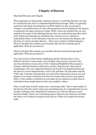 Ubiquity of Bacteria
Microbial Diversity and Ubiquity
Microorganisms are microscopic organisms that are so small that that they can only
be visualized by the aid of a compound brightfield microscope. While we generally
cannot see individual microorganisms with the naked eye, they are present in
virtually every habitat known to man. Microorganisms can be prokaryotic the bacteria
or eukaryotic the algae, protozoa or fungi. While viruses are acellular they are also
studied in the scope of microbiology because they are small and because they infect
cells. While most bacterial are unicellular they can also exist in colonial or
multicellular forms. In this laboratory exercise you will examine the ubiquity and
diversity of various microbes that are ... Show more content on Helpwriting.net ...
Observe the plate that contains your inoculum after the first cleaning step (if
applicable). What do you observe?
Observe the plate that contains you inoculum after the second cleaning step (if
applicable). What do you observe?
Now that you have observed the morphology and the characteristics of two
different colonies in some detail, you will apply what you have learned in the
previous laboratory exercise (Use of the Compound Brightfield Microscope) to
examine individual bacteria within these colonies. Bacteria have three typical
morphologies: the cocci (spherical bacteria), the bacilli (rod shaped bacteria) and
the spiral or curved shaped bacteria, such as the spirillum, the spirochetes and the
Vibrio spp. Using the technique that you used in the microscopy exercise you will
prepare a wet mount of bacteria from the two colonies that you have just studied.
(Note:: If the numbers of bacteria on your plate are too numerous to pick from an
individual colony sample bacteria from your neighbor s plate.)
Place a small drop of sterile media onto a microscope slide. Take a small sample of
the bacteria from the colony using your inoculating loop. It is important that you use
asceptic technique when sampling the bacteria as you will be looking at a pure
bacterial sample. Flame your inoculating loop as shown by the instructor and allow
the loop to cool without waving the loop it the air. When you sample the bacteria
make
 