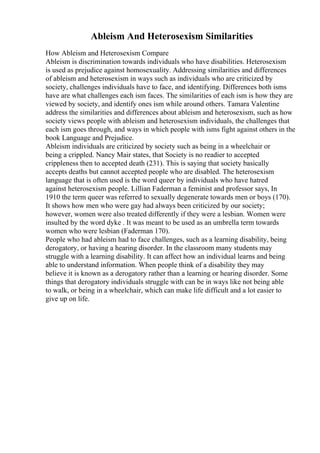 Ableism And Heterosexism Similarities
How Ableism and Heterosexism Compare
Ableism is discrimination towards individuals who have disabilities. Heterosexism
is used as prejudice against homosexuality. Addressing similarities and differences
of ableism and heterosexism in ways such as individuals who are criticized by
society, challenges individuals have to face, and identifying. Differences both isms
have are what challenges each ism faces. The similarities of each ism is how they are
viewed by society, and identify ones ism while around others. Tamara Valentine
address the similarities and differences about ableism and heterosexism, such as how
society views people with ableism and heterosexism individuals, the challenges that
each ism goes through, and ways in which people with isms fight against others in the
book Language and Prejudice.
Ableism individuals are criticized by society such as being in a wheelchair or
being a crippled. Nancy Mair states, that Society is no readier to accepted
crippleness then to accepted death (231). This is saying that society basically
accepts deaths but cannot accepted people who are disabled. The heterosexism
language that is often used is the word queer by individuals who have hatred
against heterosexism people. Lillian Faderman a feminist and professor says, In
1910 the term queer was referred to sexually degenerate towards men or boys (170).
It shows how men who were gay had always been criticized by our society;
however, women were also treated differently if they were a lesbian. Women were
insulted by the word dyke . It was meant to be used as an umbrella term towards
women who were lesbian (Faderman 170).
People who had ableism had to face challenges, such as a learning disability, being
derogatory, or having a hearing disorder. In the classroom many students may
struggle with a learning disability. It can affect how an individual learns and being
able to understand information. When people think of a disability they may
believe it is known as a derogatory rather than a learning or hearing disorder. Some
things that derogatory individuals struggle with can be in ways like not being able
to walk, or being in a wheelchair, which can make life difficult and a lot easier to
give up on life.
 