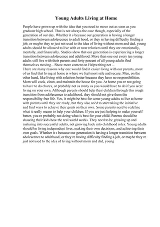 Young Adults Living at Home
People have grown up with the idea that you need to move out as soon as you
graduate high school. That is not always the case though, especially of the
generation of our day. Whether it s because our generation is having a longer
transition between adolescence to adult hood, or they re having difficulty finding a
job, or maybe they re just not used to the idea of living without mom and dad, young
adults should be allowed to live with or near relatives until they are emotionally,
mentally, and financially. Studies show that our generation is experiencing a longer
transition between adolescence and adulthood. More than one out every ten young
adults still live with their parents and forty percent of all young adults find
themselves moving... Show more content on Helpwriting.net ...
There are many reasons why one would find it easier living with our parents, most
of us find that living at home is where we feel most safe and secure. Men, on the
other hand, like living with relatives better because they have no responsibilities.
Mom will cook, clean, and maintain the house for you. At home you re not going
to have to do chores, or probably not as many as you would have to do if you were
living on your own. Although parents should help their children through this rough
transition from adolescence to adulthood, they should not give them the
responsibility free life. Yes, it might be best for some young adults to live at home
with parents until they are ready, but they also need to start taking the initiative
and find ways to achieve their goals on their own. Some parents need to redefine
what it really means to help your children. If you are just helping to make yourself
better, you re probably not doing what is best for your child. Parents should be
showing their kids how the real world works. They need to be growing up and
maturing into successful adults, not growing back into childhood roles. Young adults
should be living independent lives, making their own decisions, and achieving their
own goals. Whether it s because our generation is having a longer transition between
adolescence to adulthood, or they re having difficulty finding a job, or maybe they re
just not used to the idea of living without mom and dad, young
 