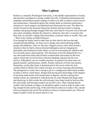 Silas Lapham
Realism, as stated by Washington University, is the faithful representation of reality
that describes and depicts everyday middle class life. It (Realism) demonstrates the
hardships and problems people undergo in order to be able to achieve moral success
and mental peace. Naturalism depicts the similar ideals as realismin portraying a
situation in a more negative and detached tone (literarydevices.net). The ideas are
mostly focused on the character being more human and more prone to making
mistakes and going through struggles that may seem hard to overcome, but in the end
may teach something. Despite the character s obstacles, they don t overcome who
they truly are and don t change their personality, economic status or wealth. They end
... Show more content on Helpwriting.net ...
Even though his family tried to make him see that what he did was bad and
considered backstabbing , he chose not to change and continued being selfish,
greedy and ambitious. Later on, the man s biggest success came when he had a
situation where he had to choose between bankruptcy and not changing his
personality and treatment towards others; as well as overcoming his ambition and
love towards money and prosperity. This downturn in his life impacted him in a
way that made him realize that all those crooked deals and crimes he did were
unjust; which later on led for him to become bankrupt and poor (by his own
choice). Although he was not wealthy anymore, he gained a lot much more; he
gained morality, spiritual peace, family, friends, and most of all his true destiny.
Naturalism, on the other hand, is demonstrated in the novel written by Jack
London titled To Build a Fire which sets play on a snowy freezing cold mountain.
The protagonist is a man who is trying to get to a campground under harsh weather
in order to deliver warm bread . Despite him having prior knowledge of the dangers
of traveling under harsh cold climate below 0 degrees, and the warning from
another person, he continued to walk down the icy road. Despite him being smart
and observing, he fails to take the cold seriously since deep inside he believes that
the cold, harsh, and freezing weather can not kill a man. After realizing that he
couldn t feel his hands or fingers, he decided to gather wood in order to make a fire
big enough for him and his dog. In the end when he achieves to make a fire, outside
forces (avalanche) put out his fire and has no choice to build another one. When he
began to gather wood, he notices that he is not
 