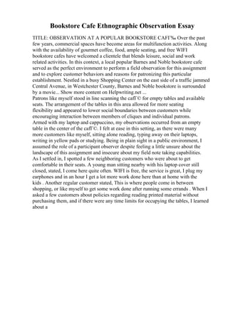 Bookstore Cafe Ethnographic Observation Essay
TITLE: OBSERVATION AT A POPULAR BOOKSTORE CAFГ‰ Over the past
few years, commercial spaces have become areas for multifunction activities. Along
with the availability of gourmet coffee, food, ample seating, and free WIFI
bookstore cafes have welcomed a clientele that blends leisure, social and work
related activities. In this context, a local popular Barnes and Noble bookstore cafe
served as the perfect environment to perform a field observation for this assignment
and to explore customer behaviors and reasons for patronizing this particular
establishment. Nestled in a busy Shopping Center on the east side of a traffic jammed
Central Avenue, in Westchester County, Barnes and Noble bookstore is surrounded
by a movie... Show more content on Helpwriting.net ...
Patrons like myself stood in line scanning the cafГ© for empty tables and available
seats. The arrangement of the tables in this area allowed for more seating
flexibility and appeared to lower social boundaries between customers while
encouraging interaction between members of cliques and individual patrons.
Armed with my laptop and cappuccino, my observations occurred from an empty
table in the center of the cafГ©. I felt at ease in this setting, as there were many
more customers like myself, sitting alone reading, typing away on their laptops,
writing in yellow pads or studying. Being in plain sight in a public environment, I
assumed the role of a participant observer despite feeling a little unsure about the
landscape of this assignment and insecure about my field note taking capabilities.
As I settled in, I spotted a few neighboring customers who were about to get
comfortable in their seats. A young man sitting nearby with his laptop cover still
closed, stated, I come here quite often. WIFI is free, the service is great, I plug my
earphones and in an hour I get a lot more work done here than at home with the
kids . Another regular customer stated, This is where people come in between
shopping, or like myself to get some work done after running some errands . When I
asked a few customers about policies regarding reading printed material without
purchasing them, and if there were any time limits for occupying the tables, I learned
about a
 