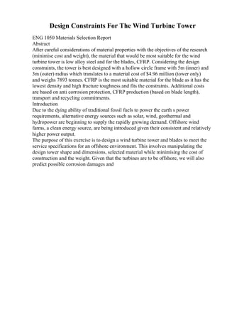 Design Constraints For The Wind Turbine Tower
ENG 1050 Materials Selection Report
Abstract
After careful considerations of material properties with the objectives of the research
(minimise cost and weight), the material that would be most suitable for the wind
turbine tower is low alloy steel and for the blades, CFRP. Considering the design
constraints, the tower is best designed with a hollow circle frame with 5m (inner) and
3m (outer) radius which translates to a material cost of $4.96 million (tower only)
and weighs 7893 tonnes. CFRP is the most suitable material for the blade as it has the
lowest density and high fracture toughness and fits the constraints. Additional costs
are based on anti corrosion protection, CFRP production (based on blade length),
transport and recycling commitments.
Introduction
Due to the dying ability of traditional fossil fuels to power the earth s power
requirements, alternative energy sources such as solar, wind, geothermal and
hydropower are beginning to supply the rapidly growing demand. Offshore wind
farms, a clean energy source, are being introduced given their consistent and relatively
higher power output.
The purpose of this exercise is to design a wind turbine tower and blades to meet the
service specifications for an offshore environment. This involves manipulating the
design tower shape and dimensions, selected material while minimising the cost of
construction and the weight. Given that the turbines are to be offshore, we will also
predict possible corrosion damages and
 