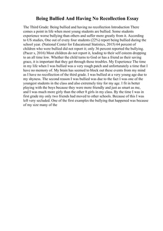 Being Bullied And Having No Recollection Essay
The Third Grade: Being bullied and having no recollection Introduction There
comes a point in life when most young students are bullied. Some students
experience worse bullying than others and suffer more greatly from it. According
to US studies, One out of every four students (22%) report being bullied during the
school year. (National Center for Educational Statistics, 2015) 64 percent of
children who were bullied did not report it; only 36 percent reported the bullying.
(Pacer s, 2016) Most children do not report it, leading to their self esteem dropping
to an all time low. Whether the child turns to God or has a friend as their saving
grace, it is important that they get through those troubles. My Experience The time
in my life when I was bullied was a very rough patch and unfortunately a time that I
have no memory of. My brain has seemed to block out these events from my mind
as I have no recollection of the third grade. I was bullied at a very young age due to
my shyness. The second reason I was bullied was due to the fact I was one of the
youngest students in the class and also extremely tiny for my age. I fit in better
playing with the boys because they were more friendly and just as smart as me,
and I was much more girly than the other 8 girls in my class. By the time I was in
first grade my only two friends had moved to other schools. Because of this I was
left very secluded. One of the first examples the bullying that happened was because
of my size many of the
 