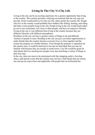 Living In The City Vs City Life
Living in the city can be an exciting experience for a greater opportunity than living
in the country. The country provides a relaxing environment that the city may not
provide. Some would prefer to live the city life, others prefer the country life. People
who live in the country would probably have hobbies like fishing, hunting, and riding
dirt bikes versus people living in the city; People living in the city would much rather
go out to nice restaurants, live close to other people, and have an expensive lifestyle.
Living in the city is very different from living in the country because they are
different lifestyles with different atmospheres.
Residence in the city can have a greater variety of things to do and different
varieties of people to meet. Residing in the city can give you better opportunities to
make friends than the country because everyone lives so close together and the
county has property at a farther distance. Even though the property is separated out
the country area, it would be hard not to run into an individual that you may be
familiar with because they are usually in small towns. City life would be great for
individuals that love meeting new people every day and doing a variety of things in
their free time.
In the city, there are more to be entertained with like shopping outlet s, bowling
alleys, and special events that the country may not have. Individuals that are twenty
one and up can stop at bars and nightclubs with people that are befriended the
 