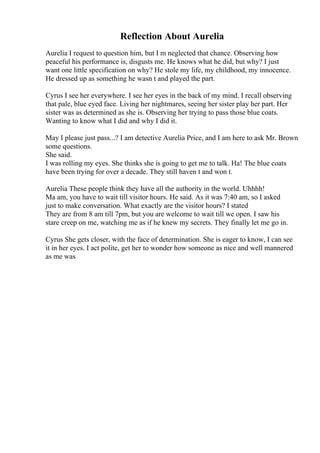 Reflection About Aurelia
Aurelia I request to question him, but I m neglected that chance. Observing how
peaceful his performance is, disgusts me. He knows what he did, but why? I just
want one little specification on why? He stole my life, my childhood, my innocence.
He dressed up as something he wasn t and played the part.
Cyrus I see her everywhere. I see her eyes in the back of my mind. I recall observing
that pale, blue eyed face. Living her nightmares, seeing her sister play her part. Her
sister was as determined as she is. Observing her trying to pass those blue coats.
Wanting to know what I did and why I did it.
May I please just pass...? I am detective Aurelia Price, and I am here to ask Mr. Brown
some questions.
She said.
I was rolling my eyes. She thinks she is going to get me to talk. Ha! The blue coats
have been trying for over a decade. They still haven t and won t.
Aurelia These people think they have all the authority in the world. Uhhhh!
Ma am, you have to wait till visitor hours. He said. As it was 7:40 am, so I asked
just to make conversation. What exactly are the visitor hours? I stated
They are from 8 am till 7pm, but you are welcome to wait till we open. I saw his
stare creep on me, watching me as if he knew my secrets. They finally let me go in.
Cyrus She gets closer, with the face of determination. She is eager to know, I can see
it in her eyes. I act polite, get her to wonder how someone as nice and well mannered
as me was
 