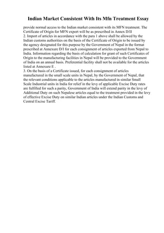 Indian Market Consistent With Its Mfn Treatment Essay
provide normal access to the Indian market consistent with its MFN treatment. The
Certificate of Origin for MFN export will be as prescribed in Annex D/II
2. Import of articles in accordance with the para 1 above shall be allowed by the
Indian customs authorities on the basis of the Certificate of Origin to be issued by
the agency designated for this purpose by the Government of Nepal in the format
prescribed at Annexure D/I for each consignment of articles exported from Nepal to
India. Information regarding the basis of calculation for grant of such Certificates of
Origin to the manufacturing facilities in Nepal will be provided to the Government
of India on an annual basis. Preferential facility shall not be available for the articles
listed at Annexure E .
3. On the basis of a Certificate issued, for each consignment of articles
manufactured in the small scale units in Nepal, by the Government of Nepal, that
the relevant conditions applicable to the articles manufactured in similar Small
Scale Industrial units in India for relief in the levy of applicable Excise Duty rates
are fulfilled for such a parity, Government of India will extend parity in the levy of
Additional Duty on such Nepalese articles equal to the treatment provided in the levy
of effective Excise Duty on similar Indian articles under the Indian Customs and
Central Excise Tariff.
 