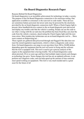 On Board Diagnostics Research Paper
Reasons Behind On Board Diagnostics
On board diagnostics is an incredible achievement for technology in today s society.
The purpose of the On Board Diagnostics connection is for emissions testing. One
application available to consumers is the scan tool or code reader. These devices
are sometimes battery powered, but newer units may be powered by the electricity
provided by the on board diagnostic connection itself. When a Check Engine light is
present, these handheld devices connect to the on board diagnostic port and record
and display any trouble code that the vehicle is sending. People can use the code to
see what s wrong with the car and once the problem has been fixed they can clear the
code from the vehicle s memory, deactivating the Check Engine light until the next
issue arises. Most modern day technicians use an on board diagnostic tool to ... Show
more content on Helpwriting.net ...
These signals are gathered data processed through and flagged if the data does not
meet the stored regulation requirements, which is where a diagnostic code comes
from. On board diagnostics can range in cost anywhere from 300 to 30,000 dollars
depending upon the equipment that the tool will assist in fixing and the software
that the tool is equipped with. This tool is used to get a precise analysis of the
engine on the equipment that is having trouble. The on board diagnostics came
about precisely 20 or so years ago and have had multiple improvements and changes
as technology has grew. Some changes this tool has are an updated software, it can
perform new diagnosis codes, and can help speed up the amount of time someone
must spend working on equipment. This tool is very much needed and is a great
asset for the future of all
 