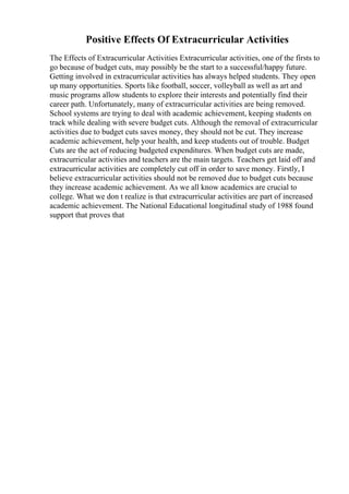 Positive Effects Of Extracurricular Activities
The Effects of Extracurricular Activities Extracurricular activities, one of the firsts to
go because of budget cuts, may possibly be the start to a successful/happy future.
Getting involved in extracurricular activities has always helped students. They open
up many opportunities. Sports like football, soccer, volleyball as well as art and
music programs allow students to explore their interests and potentially find their
career path. Unfortunately, many of extracurricular activities are being removed.
School systems are trying to deal with academic achievement, keeping students on
track while dealing with severe budget cuts. Although the removal of extracurricular
activities due to budget cuts saves money, they should not be cut. They increase
academic achievement, help your health, and keep students out of trouble. Budget
Cuts are the act of reducing budgeted expenditures. When budget cuts are made,
extracurricular activities and teachers are the main targets. Teachers get laid off and
extracurricular activities are completely cut off in order to save money. Firstly, I
believe extracurricular activities should not be removed due to budget cuts because
they increase academic achievement. As we all know academics are crucial to
college. What we don t realize is that extracurricular activities are part of increased
academic achievement. The National Educational longitudinal study of 1988 found
support that proves that
 