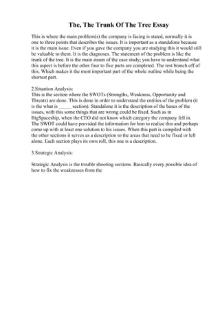 The, The Trunk Of The Tree Essay
This is where the main problem(s) the company is facing is stated, normally it is
one to three points that describes the issues. It is important as a standalone because
it is the main issue. Even if you gave the company you are studying this it would still
be valuable to them. It is the diagnoses. The statement of the problem is like the
trunk of the tree. It is the main steam of the case study; you have to understand what
this aspect is before the other four to five parts are completed. The rest branch off of
this. Which makes it the most important part of the whole outline while being the
shortest part.
2.Situation Analysis:
This is the section where the SWOTs (Strengths, Weakness, Opportunity and
Threats) are done. This is done in order to understand the entities of the problem (it
is the what is _____ section). Standalone it is the description of the bases of the
issues, with this some things that are wrong could be fixed. Such as in
BigSpaceship, when the CEO did not know which category the company fell in.
The SWOT could have provided the information for him to realize this and perhaps
come up with at least one solution to his issues. When this part is compiled with
the other sections it serves as a description to the areas that need to be fixed or left
alone. Each section plays its own roll, this one is a description.
3.Strategic Analysis:
Strategic Analysis is the trouble shooting sections. Basically every possible idea of
how to fix the weaknesses from the
 