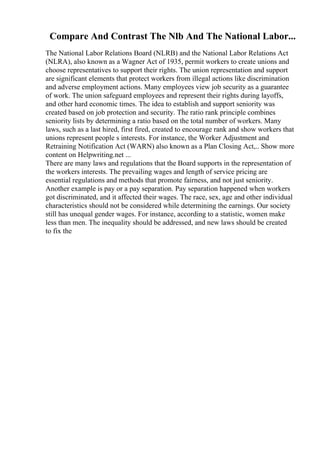 Compare And Contrast The Nlb And The National Labor...
The National Labor Relations Board (NLRB) and the National Labor Relations Act
(NLRA), also known as a Wagner Act of 1935, permit workers to create unions and
choose representatives to support their rights. The union representation and support
are significant elements that protect workers from illegal actions like discrimination
and adverse employment actions. Many employees view job security as a guarantee
of work. The union safeguard employees and represent their rights during layoffs,
and other hard economic times. The idea to establish and support seniority was
created based on job protection and security. The ratio rank principle combines
seniority lists by determining a ratio based on the total number of workers. Many
laws, such as a last hired, first fired, created to encourage rank and show workers that
unions represent people s interests. For instance, the Worker Adjustment and
Retraining Notification Act (WARN) also known as a Plan Closing Act,
... Show more
content on Helpwriting.net ...
There are many laws and regulations that the Board supports in the representation of
the workers interests. The prevailing wages and length of service pricing are
essential regulations and methods that promote fairness, and not just seniority.
Another example is pay or a pay separation. Pay separation happened when workers
got discriminated, and it affected their wages. The race, sex, age and other individual
characteristics should not be considered while determining the earnings. Our society
still has unequal gender wages. For instance, according to a statistic, women make
less than men. The inequality should be addressed, and new laws should be created
to fix the
 