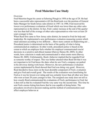 Fred Maiorino Case Study
Overview
Fred Maiorino began his career at Schering Plough in 1958 at the age of 28. He had
been a successful sales representative till Jim Reed took over the position of General
Sales Manager for South Jersey sales district in 1987. In 1988, Fred received his
lowest ever performance evaluation of Good which was lower than any other sales
representatives in the district. In fact, Fred s salary increase at the end of the quarter
was less than half of the average of other sales representatives who were at least 20
years younger to him.
When Reed first came to New Jersey sales district, he turned to Fred for help and
leadership. He implemented a new performance evaluation measuring system which
rated salesmen according to two different ... Show more content on Helpwriting.net ...
Procedural justice is determined on the basis of the quality of what is being
communicated an employee. In other words, procedural justice is based on the
extent to which an employee feels whether his employer communicated crucial
decisions in a sensitive and ethical manner (Harvey Haines III, 2005). In other
words, how a decision is made and communicated is what counts most (Harvey
Haines III, 2005). Unfortunately, Reed s behavior implied that he regarded Fred
as someone worthy of respect. This was further attested when Reed felt that it was
not important to let Fred know the dates when he saw Fred s company car parked
in his driveway during work hours. Moreover, the new performance evaluation
system implemented by Reed showed that Fred was doing very good . However,
Reed decided to focus more on the least desirable component of Fred s evaluation
and give Fred and overall good . The results of the evaluation were humiliating for
Fred as it was his lowest ever rating and was certainly lower than all other new hires
who were at least 20 years younger to him. The assigned case study does not tell us
how exactly Reed communicated his evaluations of Fred s performance to Fred, but
it does tell us that he evaluated Fred the very same way the second time. This time he
sent Fred a memo letting him know that he was capable of doing better. The
procedures involved in decision making and the method of communication used
affect employee behavior at
 