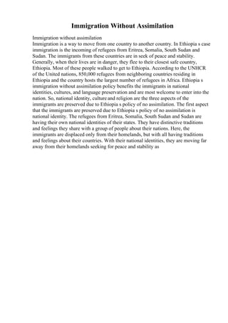 Immigration Without Assimilation
Immigration without assimilation
Immigration is a way to move from one country to another country. In Ethiopia s case
immigration is the incoming of refugees from Eritrea, Somalia, South Sudan and
Sudan. The immigrants from these countries are in seek of peace and stability.
Generally, when their lives are in danger, they flee to their closest safe country,
Ethiopia. Most of these people walked to get to Ethiopia. According to the UNHCR
of the United nations, 850,000 refugees from neighboring countries residing in
Ethiopia and the country hosts the largest number of refugees in Africa. Ethiopia s
immigration without assimilation policy benefits the immigrants in national
identities, cultures, and language preservation and are most welcome to enter into the
nation. So, national identity, culture and religion are the three aspects of the
immigrants are preserved due to Ethiopia s policy of no assimilation. The first aspect
that the immigrants are preserved due to Ethiopia s policy of no assimilation is
national identity. The refugees from Eritrea, Somalia, South Sudan and Sudan are
having their own national identities of their states. They have distinctive traditions
and feelings they share with a group of people about their nations. Here, the
immigrants are displaced only from their homelands, but with all having traditions
and feelings about their countries. With their national identities, they are moving far
away from their homelands seeking for peace and stability as
 