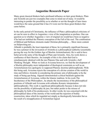 Augustine Research Paper
Many great classical thinkers had a profound influence on later great thinkers. Plato
and Aristotle are just two examples that come to mind out of many. It would be
interesting to ponder the possibility as to whether or not the thought of later times
would have the same ground that it has if it were not for these great thinkers that
came before.
In the early period of Christianity, the influence of Plato s philosophical criticisms of
art can be seen in effect in Augustine s view of the imagination as profane. One can
question as to whether Augustine s view of original sin would have been so negative
if he had not imbibed the Platonic conception of the Fall of the soul. The combination
of Biblical and Hellenic elements made Christian philosophy, ... Show more content
on Helpwriting.net ...
Alfarabi is probably the least important of these, he is primarily significant because
he was a pioneer in the invocation of Aristotle as a philosophical authority (essentially
paving the way for the Golden Age of Muslim Aristotelianism). He is said to have
believed in the unity of the thought of Plato and Aristotle. Also, his work shows a
confluence of their theories. An example of this is his claim that God is
simultaneously identical with the neo Platonic One and with Aristotle s Self
Thinking Thought . When we look at Avicenna however, we find the development of
a Muslim philosophy more independent of theological constraints as well as an
Aristotelianism less apologetic to supposed Platonic doctrine (philosopheruk). With
this being said, Avicenna rejects the conception of a divine creation of the world in
time and follows Aristotle in considering the primary aim of philosophy to be the
study of being qua being. Algazali demonstrated a critical backlash against the
Aristotelianism of Avicenna, within the Islamic tradition. In his work The
Incoherence of the Philosophers , he attacks the inconsistency of the philosophical
positions of Alfarabi and Avicenna with orthodox Koranic interpretation
(philosopheruk). This work is significant philosophically because it does not rule
out the possibility of philosophy de jure, but rather points to the misuse of
philosophy by both of his predecessors. In other words, he was concerned with the
philosophical ideas of the eternity of the world and the rejection of bodily
resurrection, ideas which he regarded not simply as theologically heterodox but as
the result of a misapplication of Aristotelian logical
 
