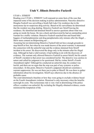 Utah V. Illinois Detective Fackrell
UTAH v. STRIEFF
Reading over UTAH v. STRIEFF I will expound on some facts of the case that
impacted some of the decision making in police administration. Narcotics detective
Douglas Fackrell was surveilling a South Salt Lake City residence due to the
anonymous tip on suspicious drug activity. Based on his surveillance he determined
that the resident was drug dealing. Detective Fackrell saw Strieff leaving the
residence. He identified and detained Strieff to answer questions about what was
going on inside the house. He ran a check and discovered he had an outstanding arrest
warrant for a traffic violation. Detective Fackrell searched him and found little
baggies of methamphetamine and drug paraphernalia only minutes after the illegal ...
Show more content on Helpwriting.net ...
Assuming but not determining Detective Fackrell did not have enough grounds to
stop Strieff at first, but when he was made known of the arrest warrant; it attenuated
the connection with the unlawful stop and the evidence detained from Strieff
incident to his arrest. He discovered the drugs only in the minutes after his illegal
stop. Although he had a valid warrant, it had nothing to do with the discovery of
evidence. The warrant only allowed Detective Fackrell to arrest Strieff, but his search
of Strieff s incident to that arrest was considered lawful. The detective was careless in
nature and called his judgment to be questioned. Did he violate Strieff s Fourth
Amendment rights? Although his conducted an unlawful stop, his conduct was
lawful, and there are no signs that the stop was part of any systemic or police
misconduct. At this point, Detective Fackrell s judgment should not constitute a
warrant suppression. He was not there just to poke at Shierff. He was there to gather
information about his investigation. Strieff says otherwise due to the absence of
probable cause.
The court determined a baseline or how they were going to exclude evidence based
on the Fourth Amendment violation. Dismissal is only necessary when the benefits
outweigh its costs. The exclusionary rule is very vital in determining if the police
officer s conduct was unlawful. By excluding the illegally obtained evidence, courts
minimized the temptation of the
 