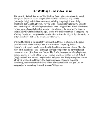 The Walking Dead Video Game
The game by Telltale known as, The Walking Dead , places the player in morally
ambiguous situations where the player thinks their actions are responsible
(inter(re)activity) and feel that exact responsibility (empathy). An article by
Smethurst, Toby, and Stef Craps, Playing with Trauma: Inter(re)activity, Empathy
and Complicity in The Walking DeadVideo Game. , suggests this morel conundrum
on how games [have the] ability to involve the player in the game world through
inter(re)activity (Smethurst and Craps). There lyes a misconception in the game The
Walking Dead where the player is introduced to believe the players decisions effect a
different outcome to how the storyline will turn out.
We must first look at the article by Smethurst and Craps to show how the game
pulls the player in emotionally. The article discuses complicity, where
inter(re)activity and empathy come hand in hand in engaging the player. The player,
more often than none, feel[s] as though they are complicit in the perpetration of
traumatic events (Smethurst and Craps). The deaths, however, are already planned
out and each is [a result] of the player s malign intentions or their lack of skill; if
[they] succeed, it is because the player has navigated Lee through the game s levels
adroitly (Smethurst and Craps). The beginning scene of season 1 episode 1,
reluctantly, shows there is no way to avoid the whole incident that gets Lee all
wrapped up in everything in the first place. Without the
 