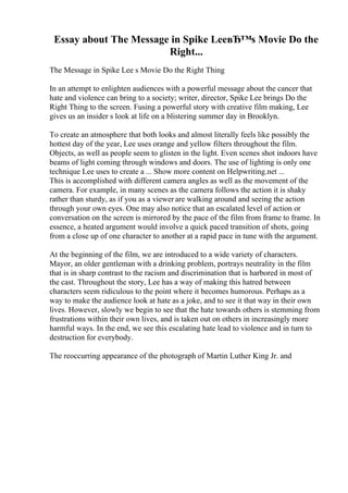 Essay about The Message in Spike LeeвЂ™s Movie Do the
Right...
The Message in Spike Lee s Movie Do the Right Thing
In an attempt to enlighten audiences with a powerful message about the cancer that
hate and violence can bring to a society; writer, director, Spike Lee brings Do the
Right Thing to the screen. Fusing a powerful story with creative film making, Lee
gives us an insider s look at life on a blistering summer day in Brooklyn.
To create an atmosphere that both looks and almost literally feels like possibly the
hottest day of the year, Lee uses orange and yellow filters throughout the film.
Objects, as well as people seem to glisten in the light. Even scenes shot indoors have
beams of light coming through windows and doors. The use of lighting is only one
technique Lee uses to create a ... Show more content on Helpwriting.net ...
This is accomplished with different camera angles as well as the movement of the
camera. For example, in many scenes as the camera follows the action it is shaky
rather than sturdy, as if you as a viewer are walking around and seeing the action
through your own eyes. One may also notice that an escalated level of action or
conversation on the screen is mirrored by the pace of the film from frame to frame. In
essence, a heated argument would involve a quick paced transition of shots, going
from a close up of one character to another at a rapid pace in tune with the argument.
At the beginning of the film, we are introduced to a wide variety of characters.
Mayor, an older gentleman with a drinking problem, portrays neutrality in the film
that is in sharp contrast to the racism and discrimination that is harbored in most of
the cast. Throughout the story, Lee has a way of making this hatred between
characters seem ridiculous to the point where it becomes humorous. Perhaps as a
way to make the audience look at hate as a joke, and to see it that way in their own
lives. However, slowly we begin to see that the hate towards others is stemming from
frustrations within their own lives, and is taken out on others in increasingly more
harmful ways. In the end, we see this escalating hate lead to violence and in turn to
destruction for everybody.
The reoccurring appearance of the photograph of Martin Luther King Jr. and
 