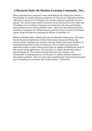 A Research Study On Machine Learning Community, The...
Many researchers have proposed various methodologies for finding best solution. J.
Ross Quinlan. In machine learning community, the decision tree algorithms, Quinlan
s ID3 and its successor C4.5: Programs for machine learning are probably the most
popular. The various issues related to decision tree are discussed from the initial state
of building a tree to methods of pruning, converting trees into rules and handling
other problems such as missing attribute values. Apart from that, Quinlan discusses
limitations of programs for machine learning, such as its bias in favour of rectangular
regions along with ideas for extending the abilities of algorithm. [1]
Mohamed Medhat Gaber, Arkady Zaslavsky and Shonali Krishnaswamy. Illustrated
that the theoretical foundations of data stream analysis discussed. Mining data
stream systems, techniques are critically reviewed. Finally, the research problems in
streaming mining field of study are discussed. These research issues should be
addressed in order to realize robust systems that are capable of fulfilling the needs of
data stream mining applications. The main aim is to explore the data for testing a
specific hypothesis. The machine learning field came into existence with
advancement in computing power. So, the goal is to achieve efficient solutions to
data analysis problems. There are some issues regarding data stream mining discussed
such as Handling the continuous flow of data streams. , Unbounded
 