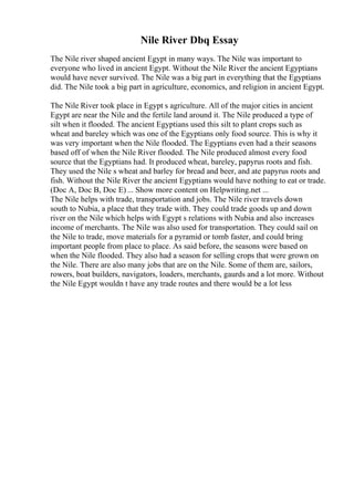 Nile River Dbq Essay
The Nile river shaped ancient Egypt in many ways. The Nile was important to
everyone who lived in ancient Egypt. Without the Nile River the ancient Egyptians
would have never survived. The Nile was a big part in everything that the Egyptians
did. The Nile took a big part in agriculture, economics, and religion in ancient Egypt.
The Nile River took place in Egypt s agriculture. All of the major cities in ancient
Egypt are near the Nile and the fertile land around it. The Nile produced a type of
silt when it flooded. The ancient Egyptians used this silt to plant crops such as
wheat and bareley which was one of the Egyptians only food source. This is why it
was very important when the Nile flooded. The Egyptians even had a their seasons
based off of when the Nile River flooded. The Nile produced almost every food
source that the Egyptians had. It produced wheat, bareley, papyrus roots and fish.
They used the Nile s wheat and barley for bread and beer, and ate papyrus roots and
fish. Without the Nile River the ancient Egyptians would have nothing to eat or trade.
(Doc A, Doc B, Doc E) ... Show more content on Helpwriting.net ...
The Nile helps with trade, transportation and jobs. The Nile river travels down
south to Nubia, a place that they trade with. They could trade goods up and down
river on the Nile which helps with Egypt s relations with Nubia and also increases
income of merchants. The Nile was also used for transportation. They could sail on
the Nile to trade, move materials for a pyramid or tomb faster, and could bring
important people from place to place. As said before, the seasons were based on
when the Nile flooded. They also had a season for selling crops that were grown on
the Nile. There are also many jobs that are on the Nile. Some of them are, sailors,
rowers, boat builders, navigators, loaders, merchants, gaurds and a lot more. Without
the Nile Egypt wouldn t have any trade routes and there would be a lot less
 