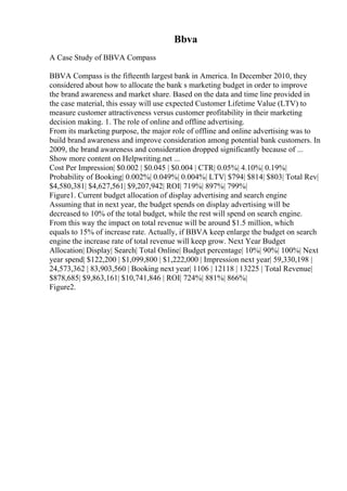 Bbva
A Case Study of BBVA Compass
BBVA Compass is the fifteenth largest bank in America. In December 2010, they
considered about how to allocate the bank s marketing budget in order to improve
the brand awareness and market share. Based on the data and time line provided in
the case material, this essay will use expected Customer Lifetime Value (LTV) to
measure customer attractiveness versus customer profitability in their marketing
decision making. 1. The role of online and offline advertising.
From its marketing purpose, the major role of offline and online advertising was to
build brand awareness and improve consideration among potential bank customers. In
2009, the brand awareness and consideration dropped significantly because of ...
Show more content on Helpwriting.net ...
Cost Per Impression| $0.002 | $0.045 | $0.004 | CTR| 0.05%| 4.10%| 0.19%|
Probability of Booking| 0.002%| 0.049%| 0.004%| LTV| $794| $814| $803| Total Rev|
$4,580,381| $4,627,561| $9,207,942| ROI| 719%| 897%| 799%|
Figure1. Current budget allocation of display advertising and search engine
Assuming that in next year, the budget spends on display advertising will be
decreased to 10% of the total budget, while the rest will spend on search engine.
From this way the impact on total revenue will be around $1.5 million, which
equals to 15% of increase rate. Actually, if BBVA keep enlarge the budget on search
engine the increase rate of total revenue will keep grow. Next Year Budget
Allocation| Display| Search| Total Online| Budget percentage| 10%| 90%| 100%| Next
year spend| $122,200 | $1,099,800 | $1,222,000 | Impression next year| 59,330,198 |
24,573,362 | 83,903,560 | Booking next year| 1106 | 12118 | 13225 | Total Revenue|
$878,685| $9,863,161| $10,741,846 | ROI| 724%| 881%| 866%|
Figure2.
 