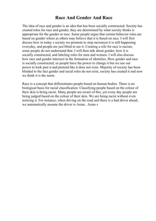Race And Gender And Race
The idea of race and gender is an idea that has been socially constructed. Society has
created roles for race and gender, they are determined by what society thinks is
appropriate for the gender or race. Some people argue that certain behavior roles are
based on gender where as others may believe that it is based on race. I will first
discuss how in today s society we promote to stop racismyet it is still happening
everyday, and people are just blind to see it. Creating a role for race is racism,
some people do not understand that. I will then talk about gender, how it is
socially constructed, and labeling roles for men and women. I will also discuss
how race and gender intersect in the formation of identities. How gender and race
is socially constructed, us people have the power to change it but we use our
power to look past it and pretend like it does not exist. Majority of society has been
blinded to the fact gender and racial roles do not exist, society has created it and now
we think it is the norm.
Race is a concept that differentiates people based on human bodies. There is no
biological basis for racial classification. Classifying people based on the colour of
their skin is being racist. Many people are aware of this, yet every day people are
being judged based on the colour of their skin. We are being racist without even
noticing it. For instance, when driving on the road and there is a bad driver ahead,
we automatically assume the driver is Asian.. Asian s
 