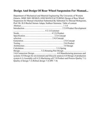 Design And Design Of Rear Wheel Suspension For Manual...
Department of Mechanical and Material Engineering The University of Western
Ontario. MME 9601 DESIGN AND MANUFACTURING Design of Rear Wheel
Suspension for Manual wheelchair Submitted By Submitted To Shirzad Mohajerani,
Prof. Dr. R.O Buchel Sairam Adapa, Sudheer Surenene. Table of content
Abstract.............................................................................. 1 1.0
Introduction...................................................................... 2 2.0 Product Development
.......................................................... 4 2.1) Customer
Needs............................................................ 4 2.2) Product
Specification...................................................... 2.3) Concept
selection......................................................... 2.4) Concept
Generation.......................................................................... 2.5) Concept
Testing................................................................................ 2.6) Product
Architecture........................................................................ 3.0 Design
Calculation............................................................ 3.1) Spring
Design....................................... 3.2) Rotating Part Design..........................................
3.4) Connection Design.......................................... 4.0 Manufacturing processes and
systems 5.0 Design for environment and lifecycle analysis 6.0 Design of production
system 6.1) Assembly cell 6.2) Machining cell 7.0 Product and Process Quality 7.1)
Quality of design 7.2) Robust design 7.3) SPC 7.4)
 